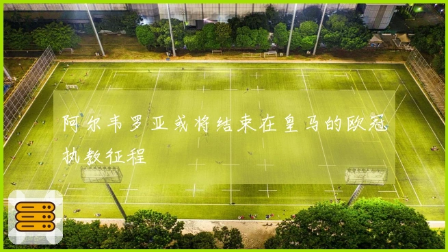 阿尔韦罗亚或将结束在皇马的欧冠执教征程