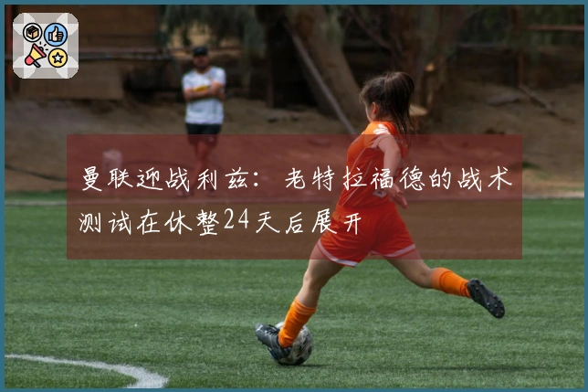 曼联迎战利兹：老特拉福德的战术测试在休整24天后展开
