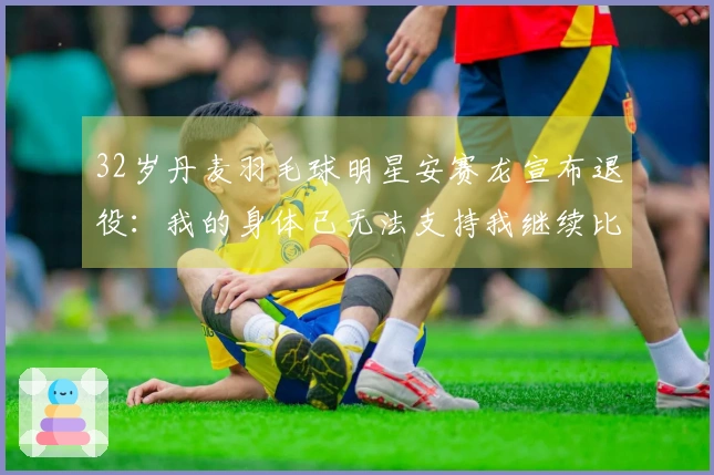 32岁丹麦羽毛球明星安赛龙宣布退役：我的身体已无法支持我继续比赛