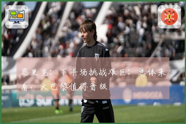 恩里克：下半场挑战艰巨；总体来看，大巴黎值得晋级