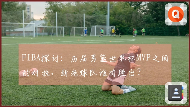 FIBA探讨：历届男篮世界杯MVP之间的对抗，新老球队谁将胜出？