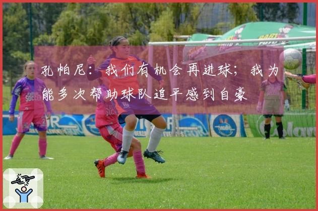 孔帕尼：我们有机会再进球；我为能多次帮助球队追平感到自豪