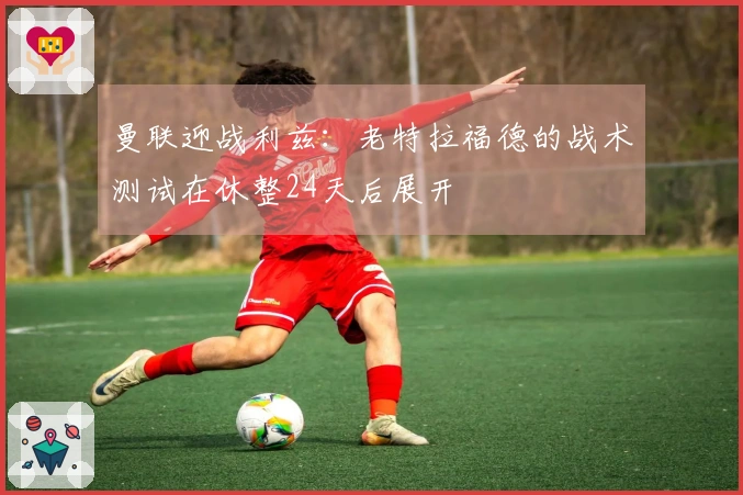 曼联迎战利兹：老特拉福德的战术测试在休整24天后展开