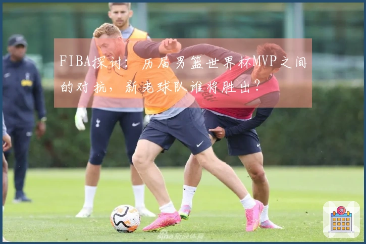 FIBA探讨：历届男篮世界杯MVP之间的对抗，新老球队谁将胜出？
