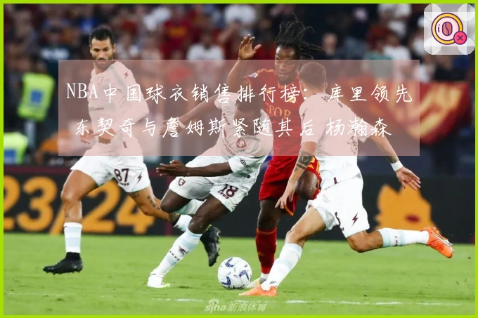 NBA中国球衣销售排行榜：库里领先 东契奇与詹姆斯紧随其后 杨瀚森位居第五