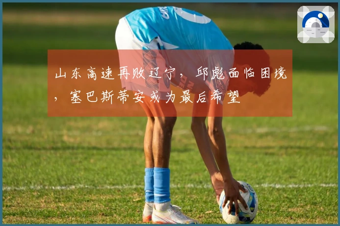 山东高速再败辽宁，邱彪面临困境，塞巴斯蒂安或为最后希望