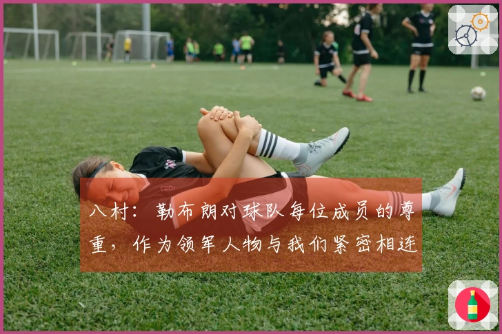 八村：勒布朗对球队每位成员的尊重，作为领军人物与我们紧密相连