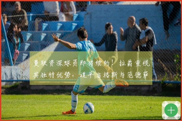 曼联资深球员即将续约！拉爵重视其独特优势，追平吉格斯与范德萨的纪录