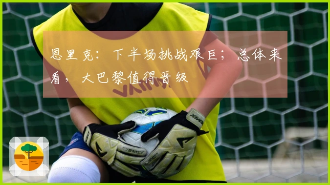恩里克：下半场挑战艰巨；总体来看，大巴黎值得晋级