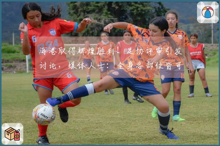 海港取得辉煌胜利！足协评审引发讨论，媒体人士：全身各部位皆可震动