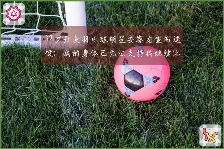 32岁丹麦羽毛球明星安赛龙宣布退役：我的身体已无法支持我继续比赛