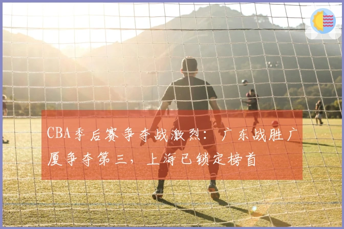 CBA季后赛争夺战激烈：广东战胜广厦争夺第三，上海已锁定榜首