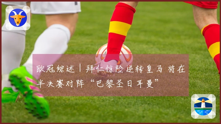 欧冠综述｜拜仁惊险逆转皇马 将在半决赛对阵“巴黎圣日耳曼”