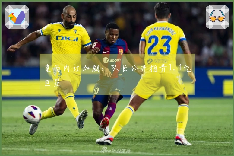 皇马内讧加剧，队长公开指责1.4亿巨星