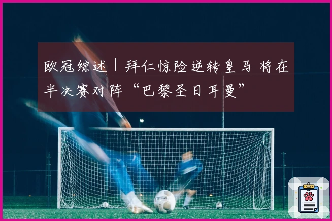欧冠综述｜拜仁惊险逆转皇马 将在半决赛对阵“巴黎圣日耳曼”