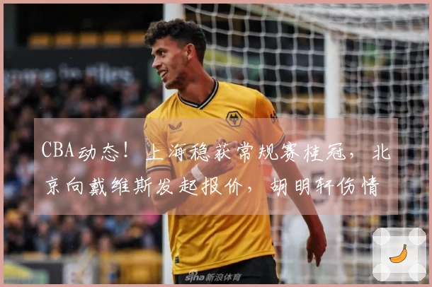 CBA动态！上海稳获常规赛桂冠，北京向戴维斯发起报价，胡明轩伤情加重