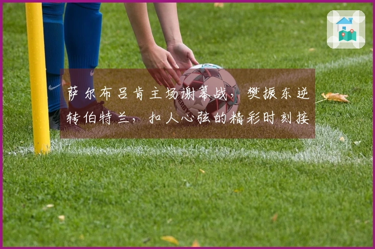 萨尔布吕肯主场谢幕战，樊振东逆转伯特兰，扣人心弦的精彩时刻接连上演！