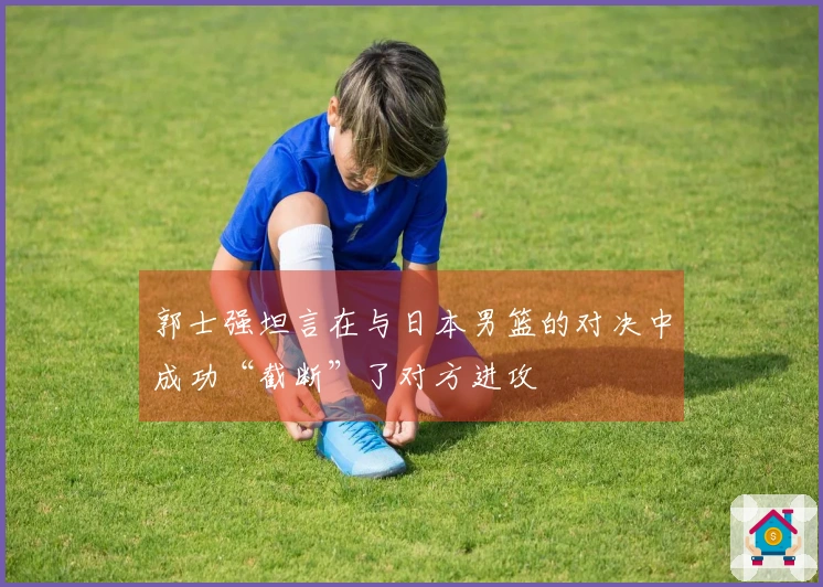 郭士强坦言在与日本男篮的对决中成功“截断”了对方进攻
