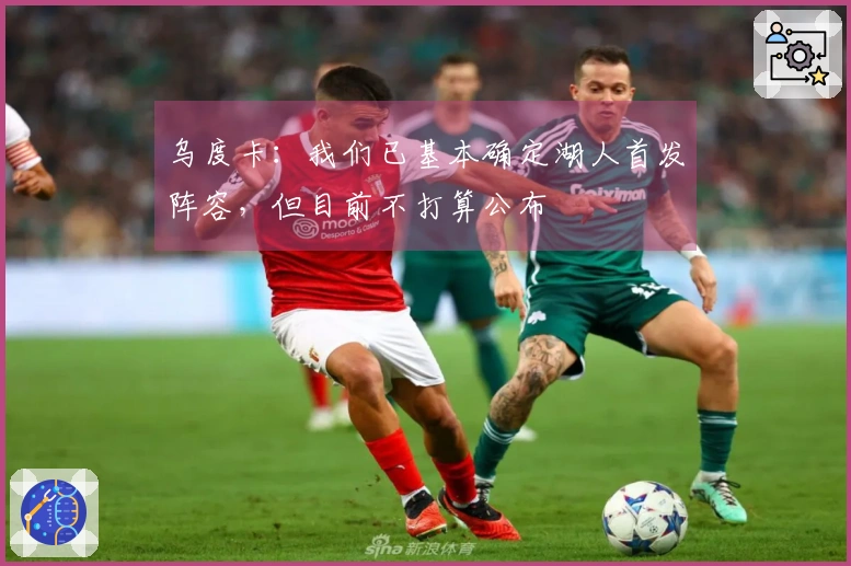 乌度卡：我们已基本确定湖人首发阵容，但目前不打算公布