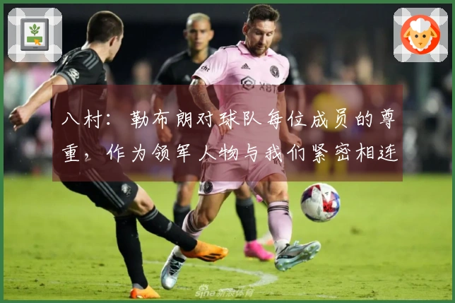 八村：勒布朗对球队每位成员的尊重，作为领军人物与我们紧密相连