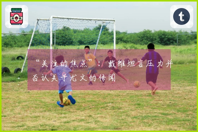 “关注的焦点”：戴维坦言压力并否认关于尤文的传闻