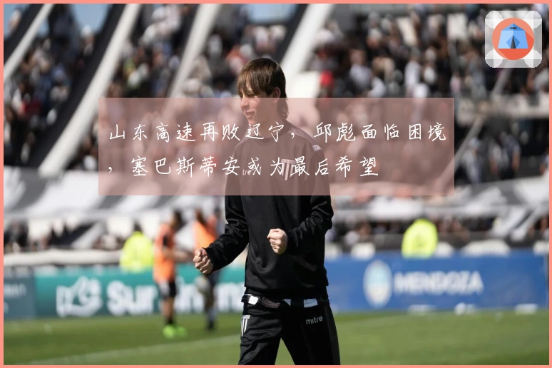 山东高速再败辽宁，邱彪面临困境，塞巴斯蒂安或为最后希望