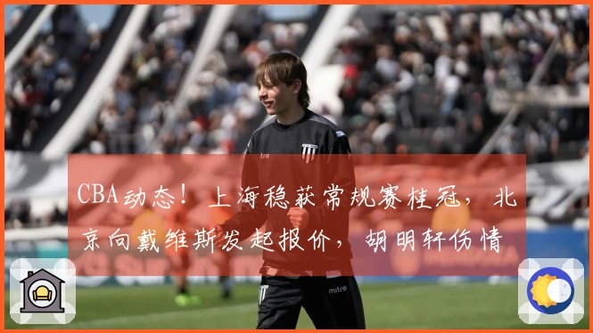 CBA动态！上海稳获常规赛桂冠，北京向戴维斯发起报价，胡明轩伤情加重