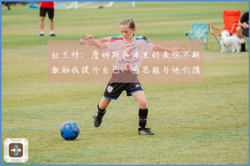 杜兰特：詹姆斯和库里的表现不断激励我提升自己，感恩能与他们携手作战