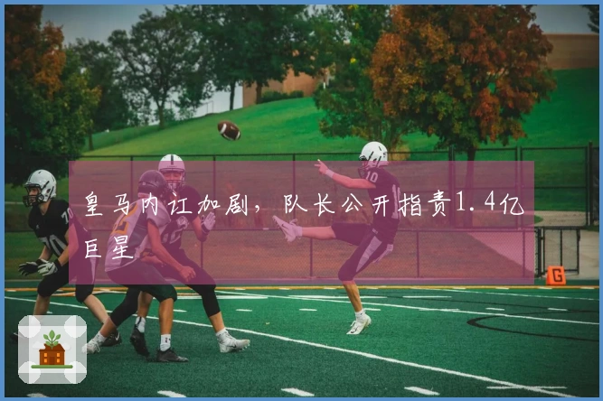 皇马内讧加剧，队长公开指责1.4亿巨星