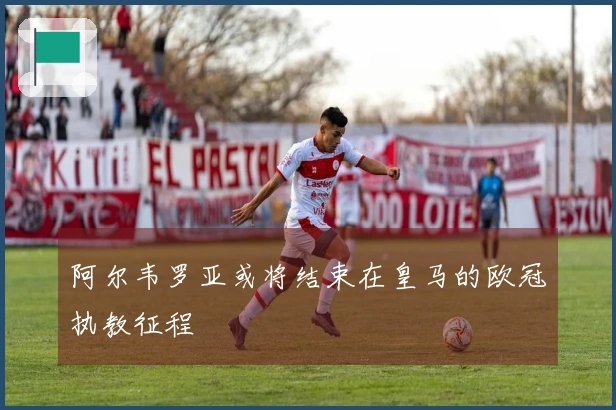 阿尔韦罗亚或将结束在皇马的欧冠执教征程