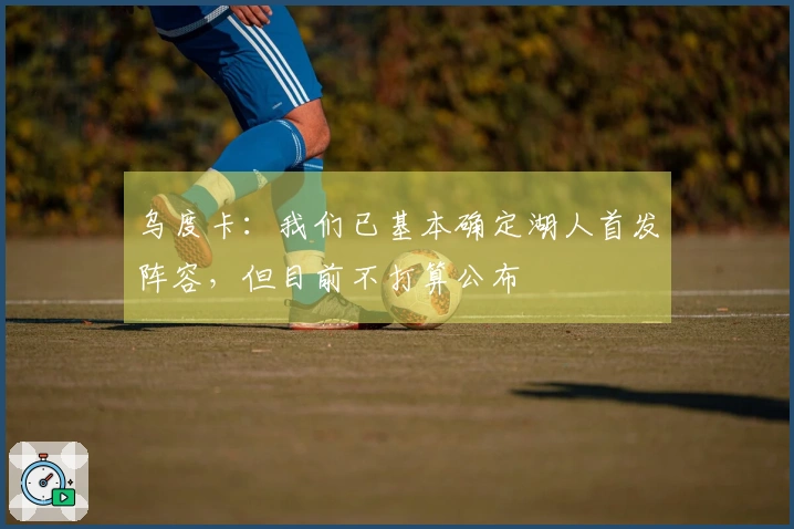 乌度卡：我们已基本确定湖人首发阵容，但目前不打算公布