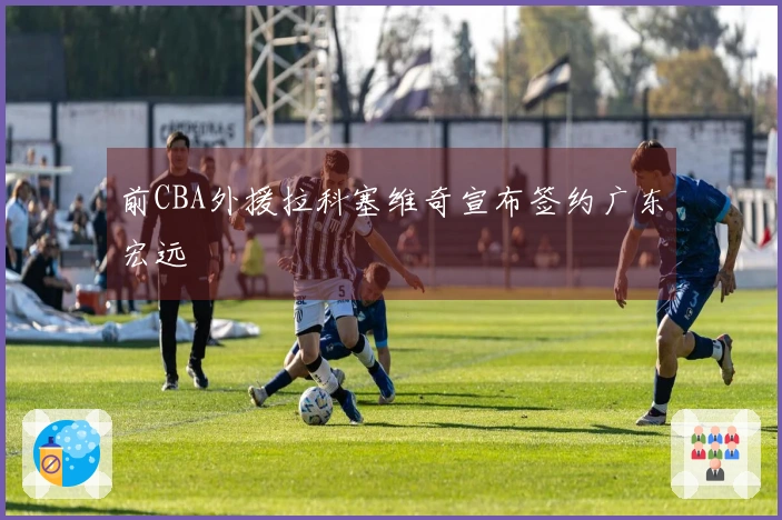 前CBA外援拉科塞维奇宣布签约广东宏远