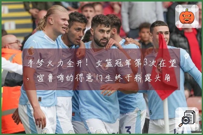李梦火力全开！女篮冠军第3次在望，宫鲁鸣的得意门生终于崭露头角