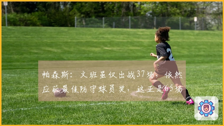 帕森斯：文班虽仅出战37场，依然应获最佳防守球员奖，这正是65场规则的荒谬之处