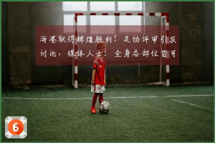 海港取得辉煌胜利！足协评审引发讨论，媒体人士：全身各部位皆可震动