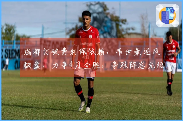 成都打破费利佩依赖，韦世豪逆风翻盘，力争4月全胜，争冠阵容无短板